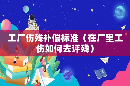 工廠傷殘補償標準（在廠里工傷如何去評殘）