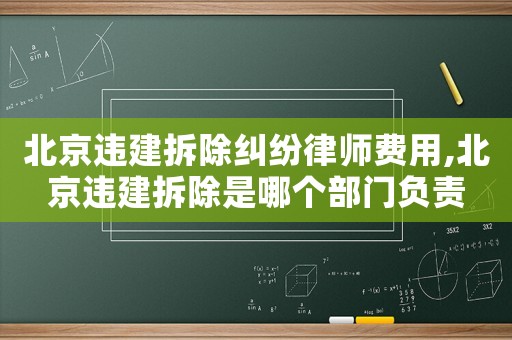 北京違建拆除糾紛律師費用,北京違建拆除是哪個部門負責