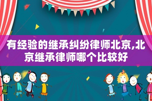 有經驗的繼承糾紛律師北京,北京繼承律師哪個比較好