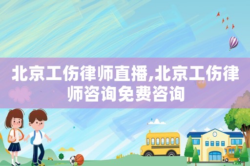北京工傷律師直播,北京工傷律師咨詢免費咨詢
