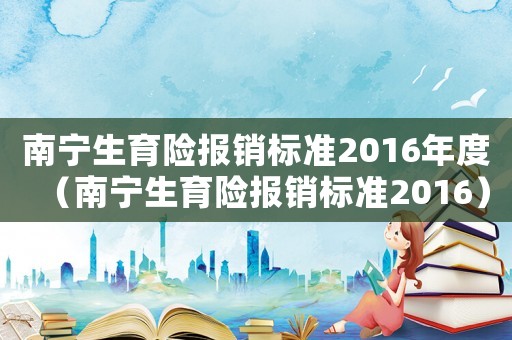 南寧生育險報銷標準2016年度（南寧生育險報銷標準2016）