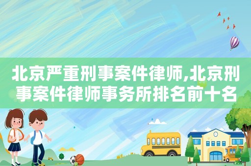 北京嚴重刑事案件律師,北京刑事案件律師事務所排名前十名