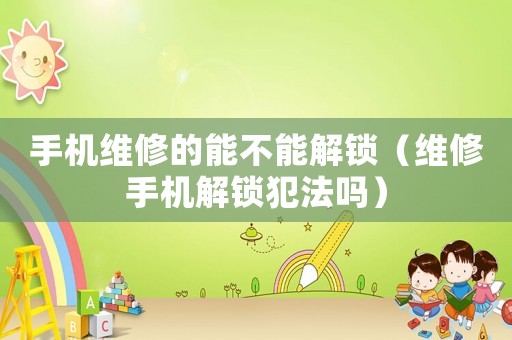手機(jī)維修的能不能解鎖（維修手機(jī)解鎖犯法嗎）