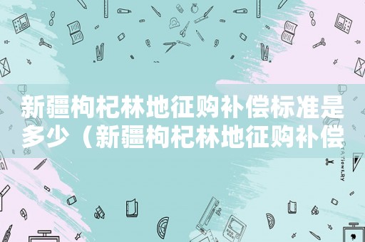 新疆枸杞林地征購補償標準是多少（新疆枸杞林地征購補償標準）