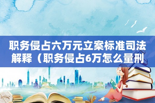 職務侵占六萬元立案標準司法解釋（職務侵占6萬怎么量刑）
