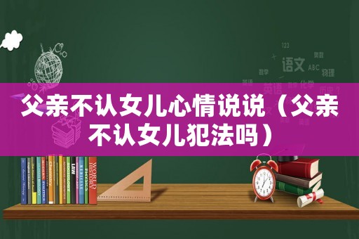 父親不認女兒心情說說（父親不認女兒犯法嗎）