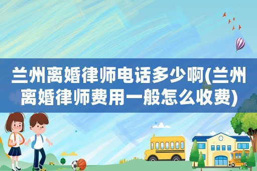 蘭州離婚律師電話多少啊(蘭州離婚律師費用一般怎么收費)