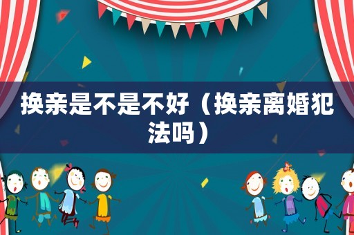 換親是不是不好（換親離婚犯法嗎）