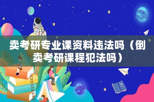 賣考研專業課資料違法嗎（倒賣考研課程犯法嗎）