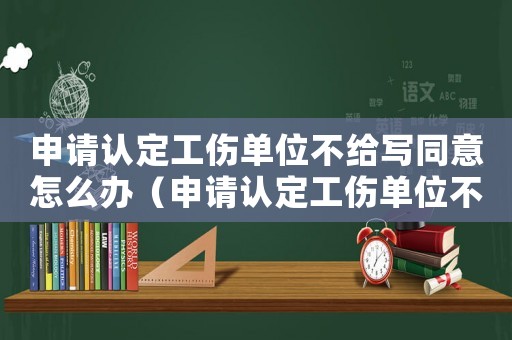 申請認定工傷單位不給寫同意怎么辦（申請認定工傷單位不給寫同意）