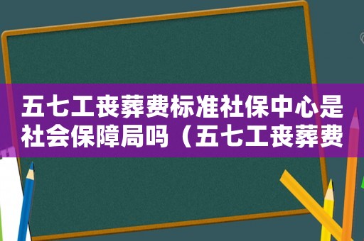 五七工喪葬費(fèi)標(biāo)準(zhǔn)社保中心是社會保障局嗎（五七工喪葬費(fèi)標(biāo)準(zhǔn)）