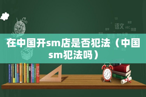 在中國開sm店是否犯法（中國sm犯法嗎）
