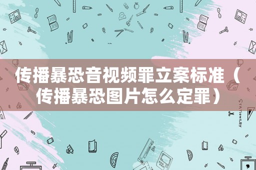 傳播暴恐音視頻罪立案標(biāo)準(zhǔn)（傳播暴恐圖片怎么定罪）
