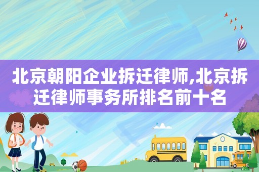 北京朝陽企業拆遷律師,北京拆遷律師事務所排名前十名