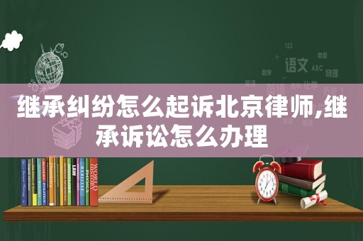 繼承糾紛怎么起訴北京律師,繼承訴訟怎么辦理