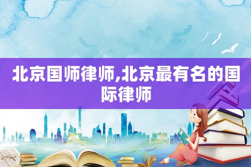 北京國師律師,北京最有名的國際律師