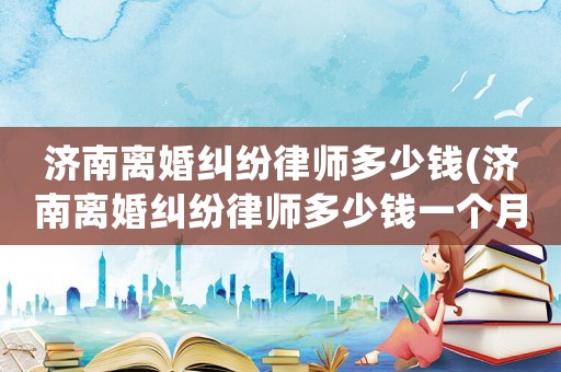 濟南離婚糾紛律師多少錢(濟南離婚糾紛律師多少錢一個月)