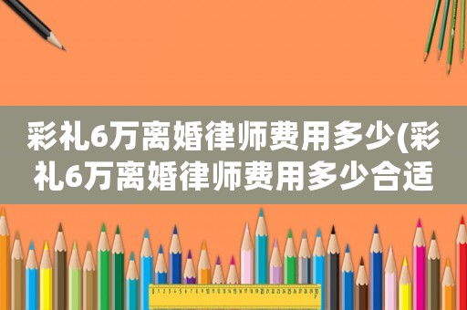 彩禮6萬離婚律師費(fèi)用多少(彩禮6萬離婚律師費(fèi)用多少合適)