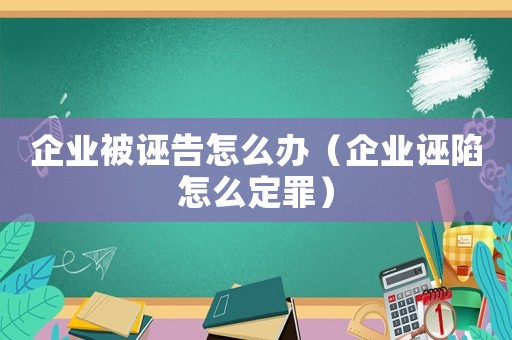 企業(yè)被誣告怎么辦（企業(yè)誣陷怎么定罪）