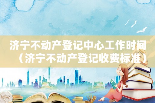 濟寧不動產(chǎn)登記中心工作時間（濟寧不動產(chǎn)登記收費標準）