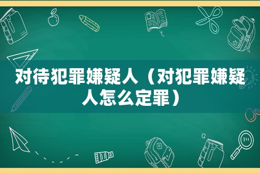 對待犯罪嫌疑人（對犯罪嫌疑人怎么定罪）