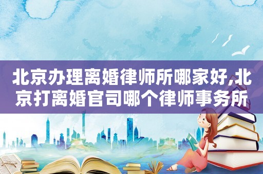 北京辦理離婚律師所哪家好,北京打離婚官司哪個律師事務所好