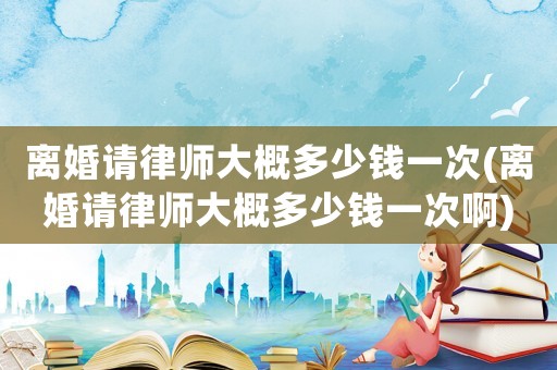 離婚請律師大概多少錢一次(離婚請律師大概多少錢一次啊)
