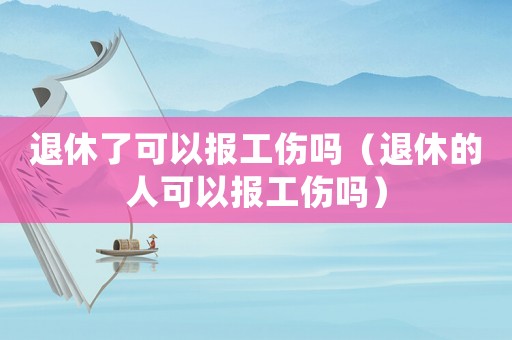 退休了可以報工傷嗎（退休的人可以報工傷嗎）