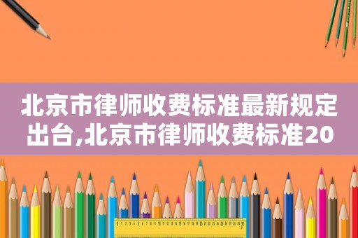 北京市律師收費標準最新規定出臺,北京市律師收費標準2021