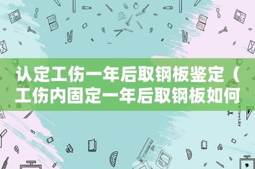 認定工傷一年后取鋼板鑒定（工傷內固定一年后取鋼板如何處理）