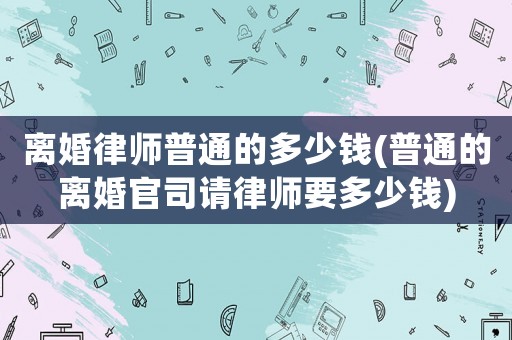 離婚律師普通的多少錢(普通的離婚官司請律師要多少錢)