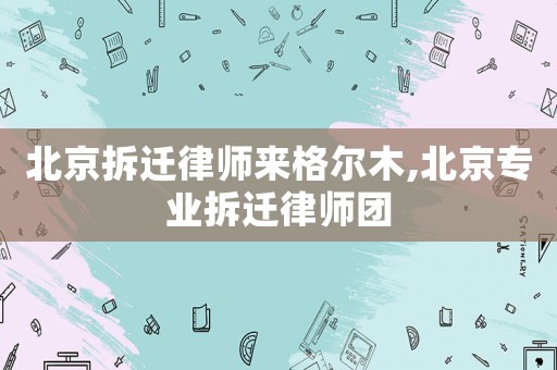 北京拆遷律師來格爾木,北京專業拆遷律師團