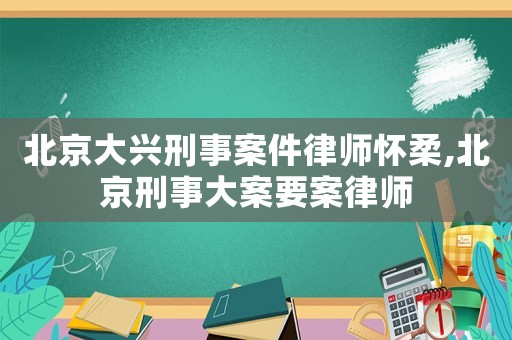 北京大興刑事案件律師懷柔,北京刑事大案要案律師