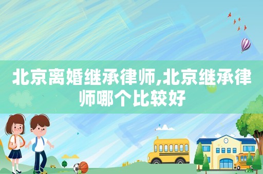 北京離婚繼承律師,北京繼承律師哪個比較好