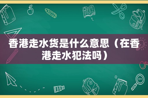 香港走水貨是什么意思（在香港走水犯法嗎）