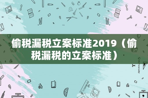 偷稅漏稅立案標準2019（偷稅漏稅的立案標準）
