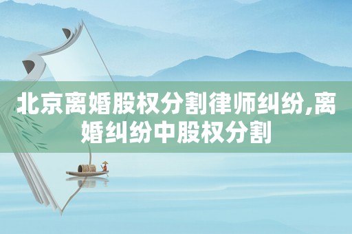 北京離婚股權分割律師糾紛,離婚糾紛中股權分割