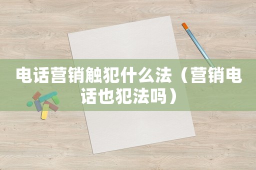 電話營銷觸犯什么法（營銷電話也犯法嗎）