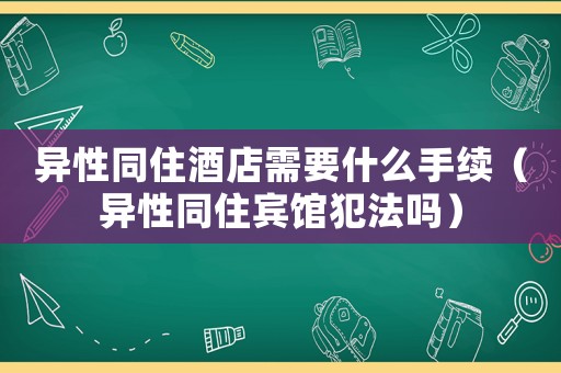 異性同住酒店需要什么手續（異性同住賓館犯法嗎）