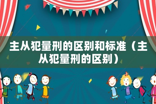 主從犯量刑的區別和標準（主從犯量刑的區別）