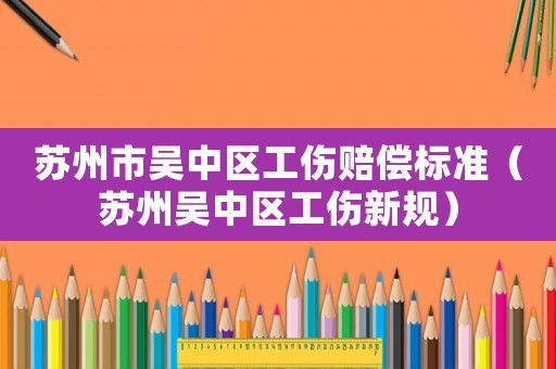 蘇州市吳中區工傷賠償標準（蘇州吳中區工傷新規）
