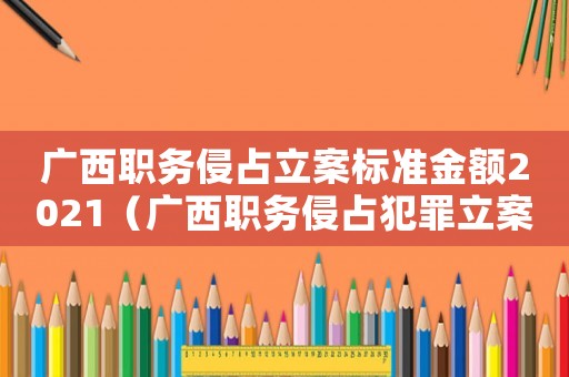 廣西職務侵占立案標準金額2021（廣西職務侵占犯罪立案標準）