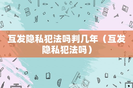 互發隱私犯法嗎判幾年（互發隱私犯法嗎）