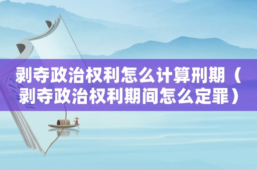 剝奪政治權利怎么計算刑期（剝奪政治權利期間怎么定罪）