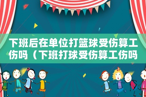 下班后在單位打籃球受傷算工傷嗎（下班打球受傷算工傷嗎）