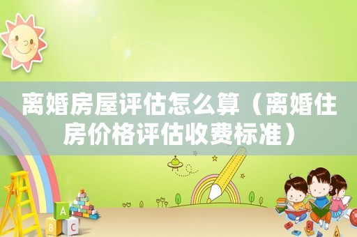 離婚房屋評估怎么算（離婚住房價格評估收費標準）