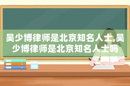 吳少博律師是北京知名人士,吳少博律師是北京知名人士嗎