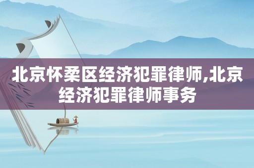 北京懷柔區經濟犯罪律師,北京經濟犯罪律師事務