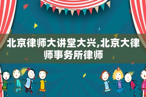北京律師大講堂大興,北京大律師事務所律師