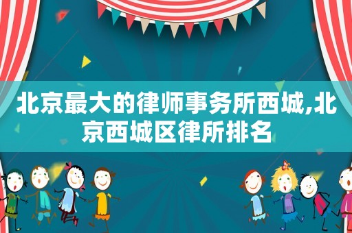 北京最大的律師事務所西城,北京西城區(qū)律所排名